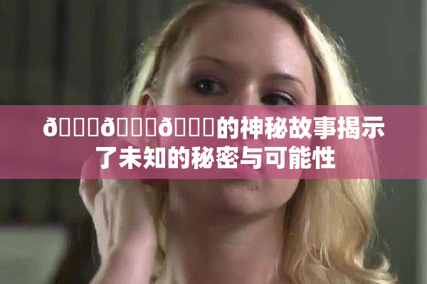 🍆🍑🔞的神秘故事揭示了未知的秘密与可能性