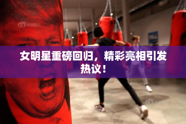 女明星重磅回归，精彩亮相引发热议！