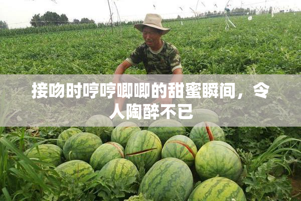 接吻时哼哼唧唧的甜蜜瞬间，令人陶醉不已