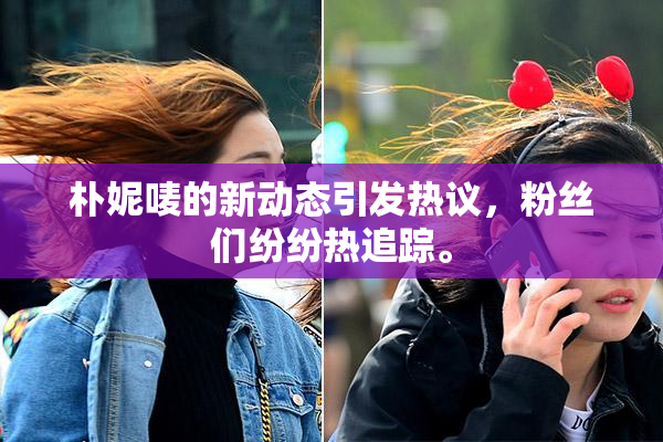 朴妮唛的新动态引发热议，粉丝们纷纷热追踪。