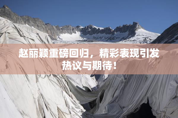 赵丽颖重磅回归，精彩表现引发热议与期待！