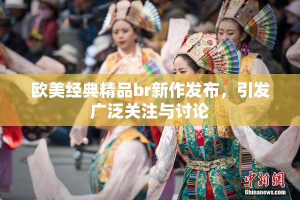 欧美经典精品br新作发布，引发广泛关注与讨论