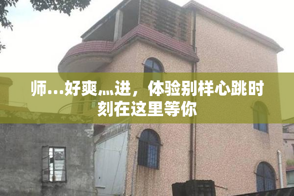 师…好爽灬进，体验别样心跳时刻在这里等你