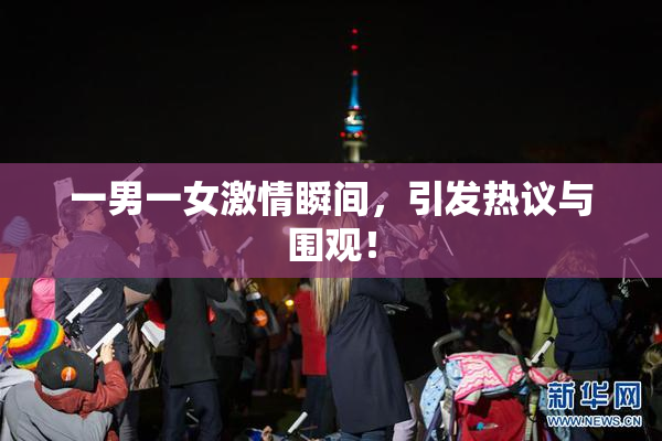 一男一女激情瞬间，引发热议与围观！
