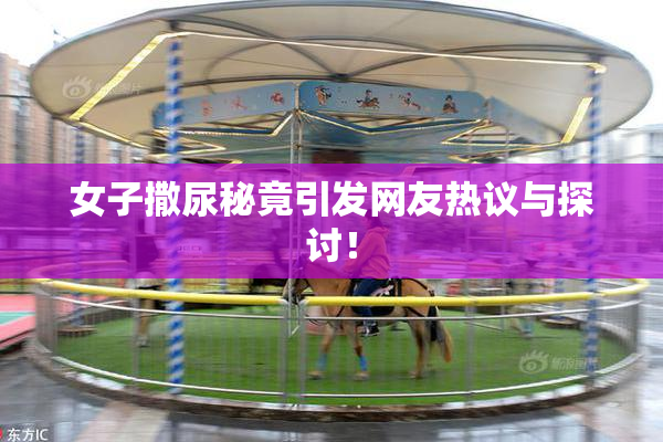 女子撒尿秘竟引发网友热议与探讨！