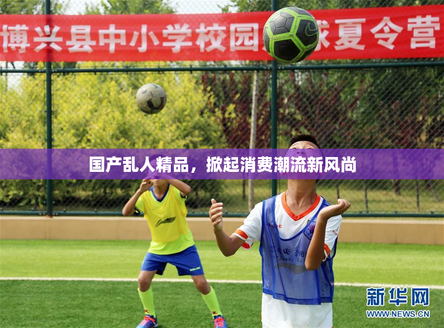 国产乱人精品，掀起消费潮流新风尚