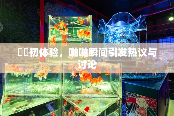 妺妺初体验，啪啪瞬间引发热议与讨论