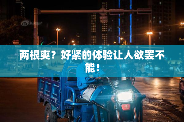 两根爽？好紧的体验让人欲罢不能！