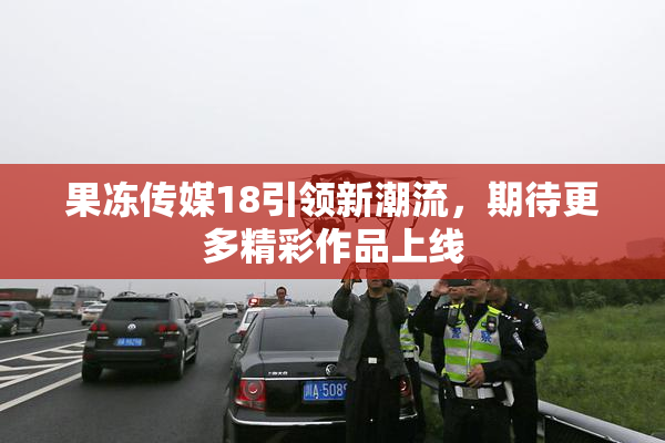果冻传媒18引领新潮流，期待更多精彩作品上线