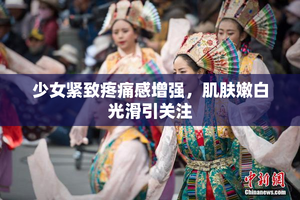少女紧致疼痛感增强，肌肤嫩白光滑引关注
