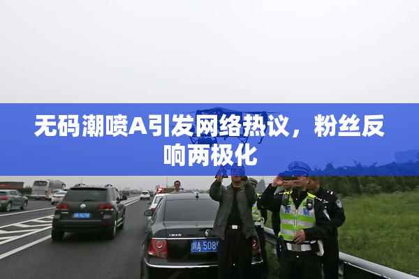 无码潮喷A引发网络热议，粉丝反响两极化