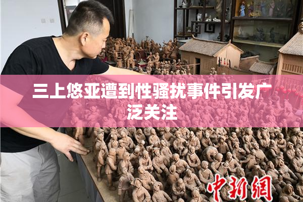 三上悠亚遭到性骚扰事件引发广泛关注