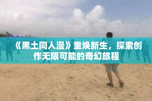 《黑土同人漫》重焕新生，探索创作无限可能的奇幻旅程