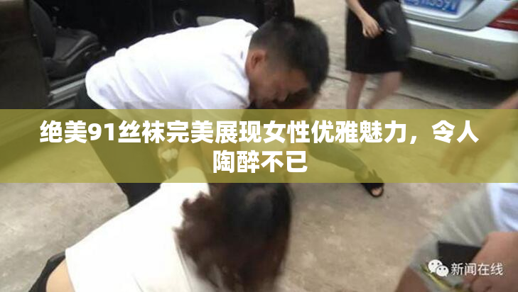 绝美91丝袜完美展现女性优雅魅力，令人陶醉不已