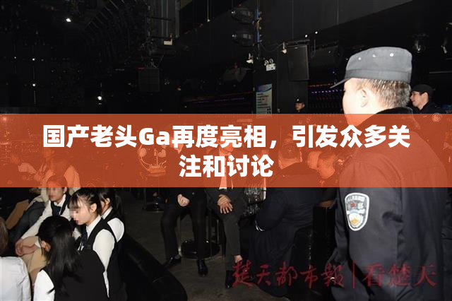 国产老头Ga再度亮相，引发众多关注和讨论