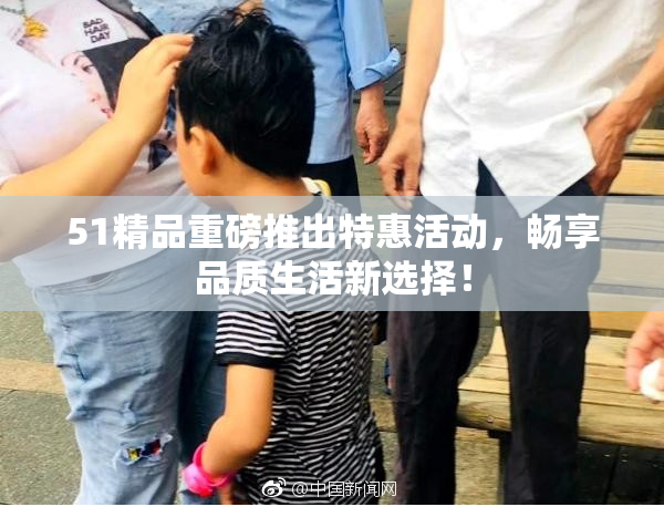 51精品重磅推出特惠活动，畅享品质生活新选择！