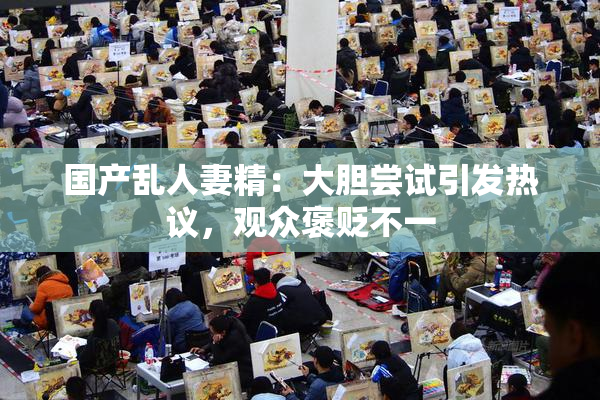 国产乱人妻精：大胆尝试引发热议，观众褒贬不一