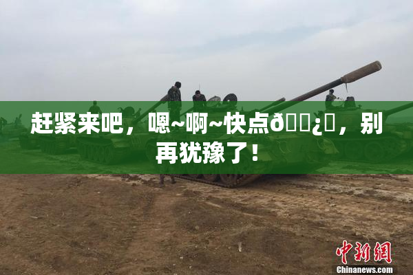 赶紧来吧，嗯~啊~快点🌿‌，别再犹豫了！