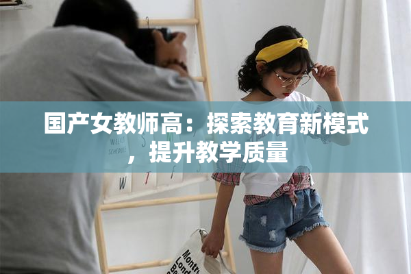 国产女教师高：探索教育新模式，提升教学质量