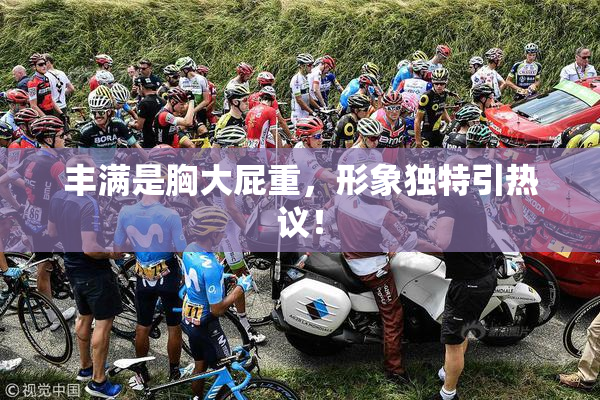 丰满是胸大屁重，形象独特引热议！