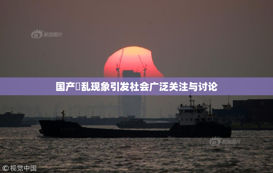 国产婬乱现象引发社会广泛关注与讨论