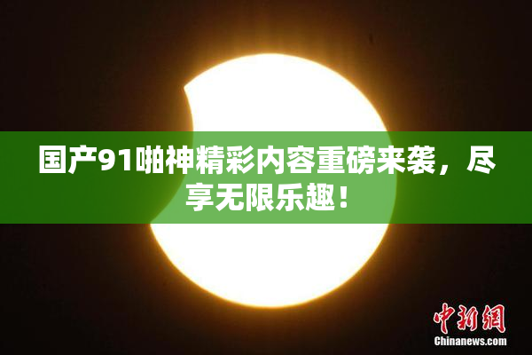 国产91啪神精彩内容重磅来袭，尽享无限乐趣！