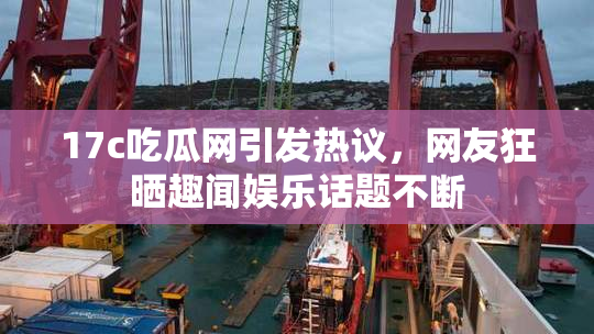 17c吃瓜网引发热议，网友狂晒趣闻娱乐话题不断