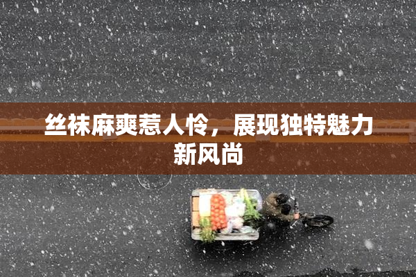 丝袜麻爽惹人怜，展现独特魅力新风尚