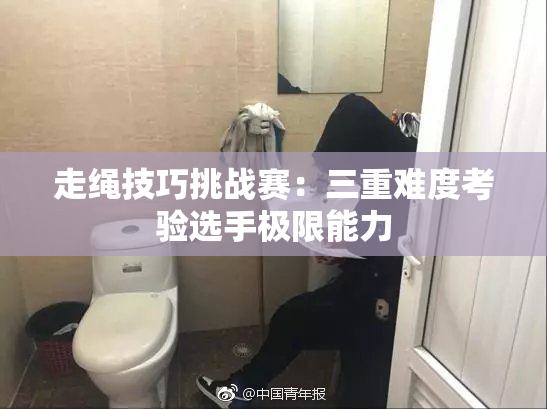 走绳技巧挑战赛：三重难度考验选手极限能力