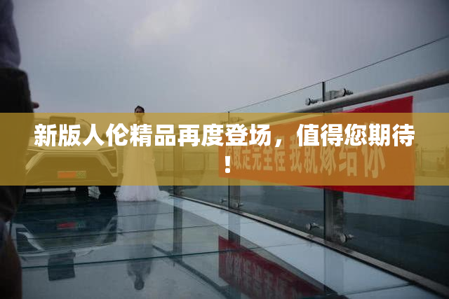 新版人伦精品再度登场，值得您期待！