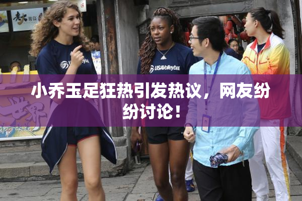 小乔玉足狂热引发热议，网友纷纷讨论！