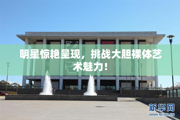 明星惊艳呈现，挑战大胆裸体艺术魅力！
