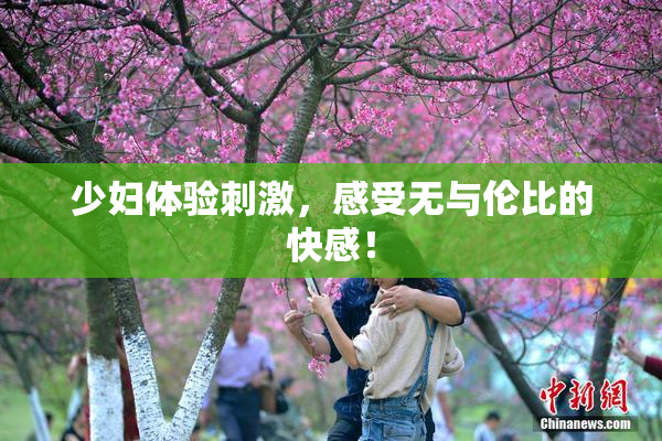 少妇体验刺激，感受无与伦比的快感！