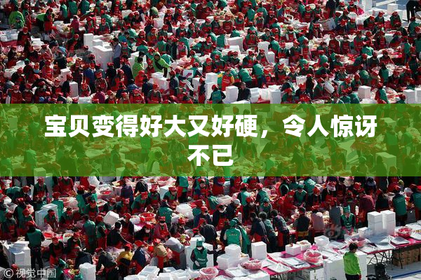 宝贝变得好大又好硬，令人惊讶不已