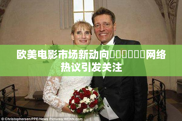 欧美电影市场新动向❌‌❌‌❌‌网络热议引发关注