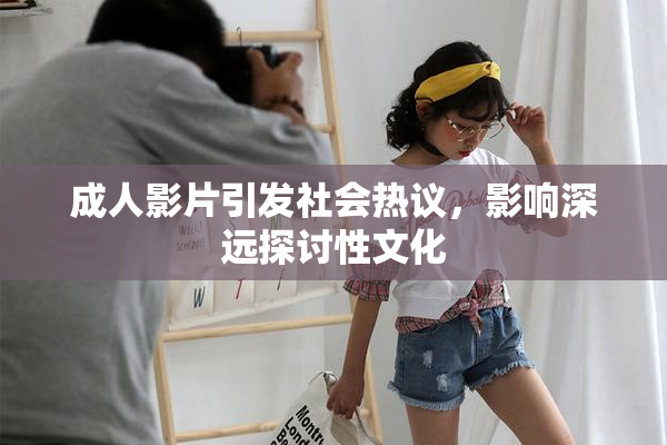 成人影片引发社会热议，影响深远探讨性文化