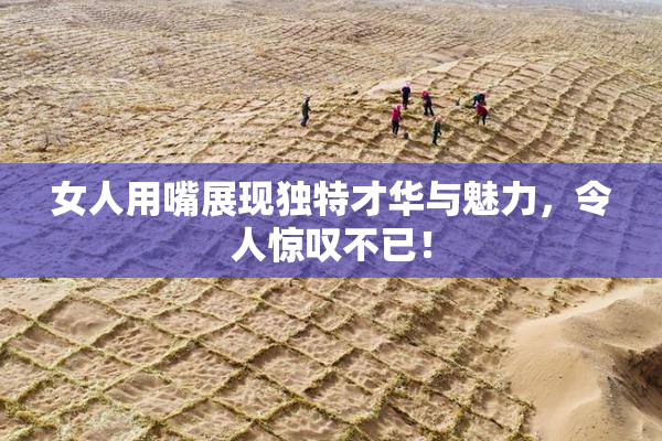 女人用嘴展现独特才华与魅力，令人惊叹不已！