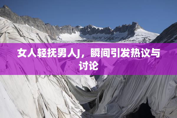 女人轻抚男人J，瞬间引发热议与讨论