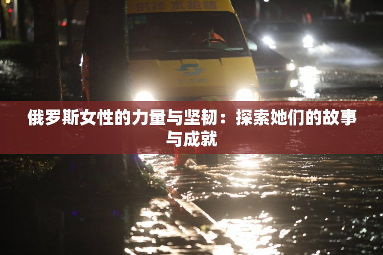 俄罗斯女性的力量与坚韧：探索她们的故事与成就