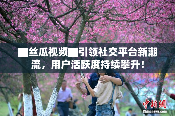 ▇丝瓜视频▇引领社交平台新潮流，用户活跃度持续攀升！