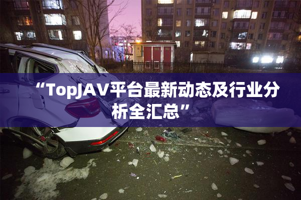 “TopJAV平台最新动态及行业分析全汇总”