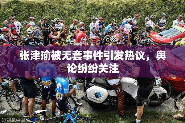 张津瑜被无套事件引发热议，舆论纷纷关注