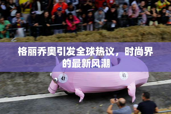 格丽乔奥引发全球热议，时尚界的最新风潮