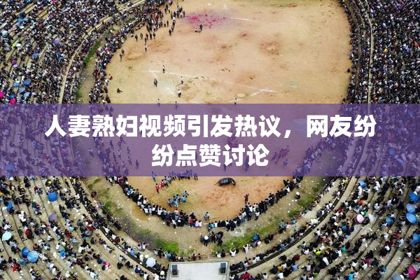 人妻熟妇视频引发热议，网友纷纷点赞讨论
