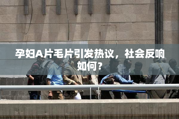 孕妇A片毛片引发热议，社会反响如何？