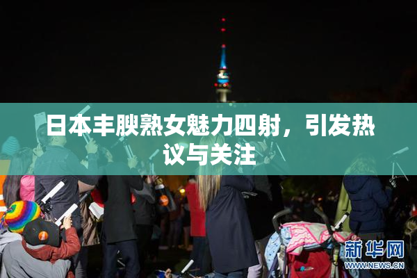 日本丰腴熟女魅力四射，引发热议与关注