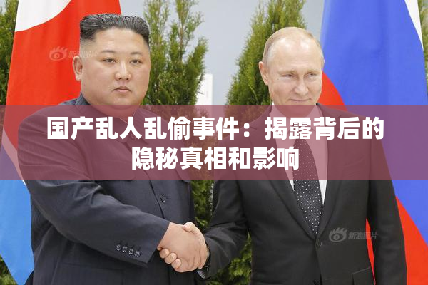 国产乱人乱偷事件：揭露背后的隐秘真相和影响