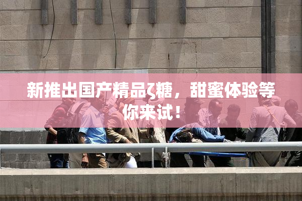 新推出国产精品ζ糖，甜蜜体验等你来试！