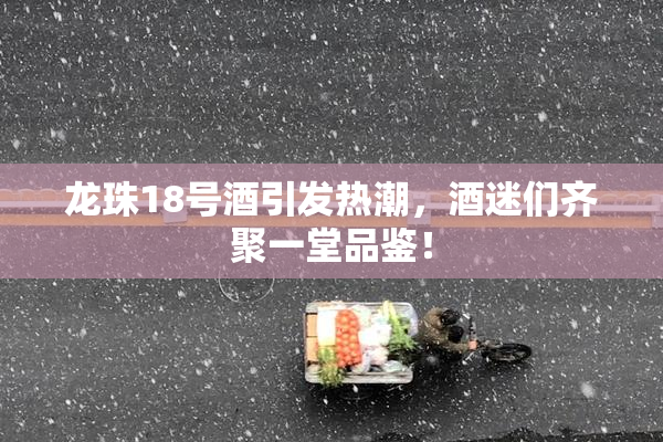 龙珠18号酒引发热潮，酒迷们齐聚一堂品鉴！