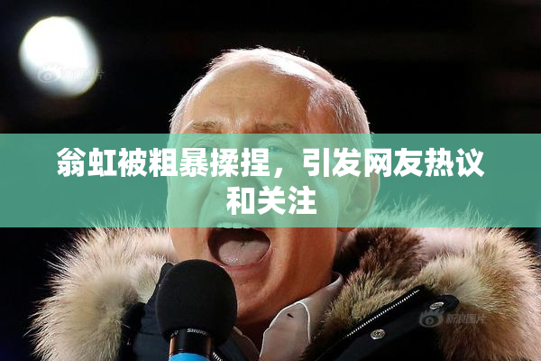 翁虹被粗暴揉捏，引发网友热议和关注